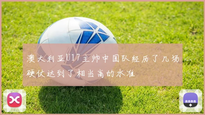 澳大利亚U17主帅中国队经历了几场硬仗达到了相当高的水准