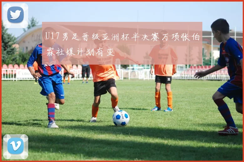 U17男足晋级亚洲杯半决赛万项张伯霖社媒计划有变